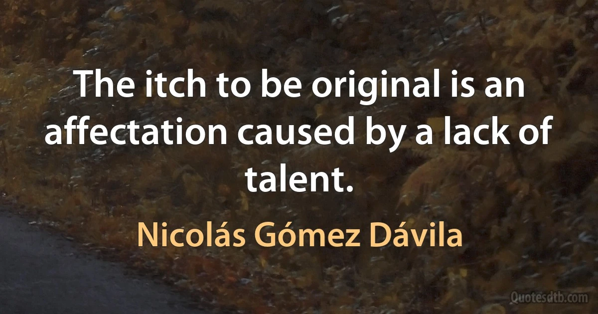 The itch to be original is an affectation caused by a lack of talent. (Nicolás Gómez Dávila)