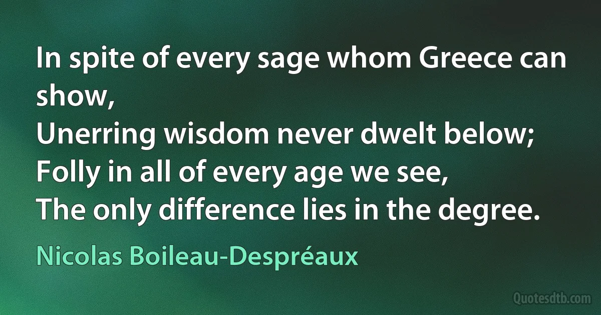 In spite of every sage whom Greece can show,
Unerring wisdom never dwelt below;
Folly in all of every age we see,
The only difference lies in the degree. (Nicolas Boileau-Despréaux)