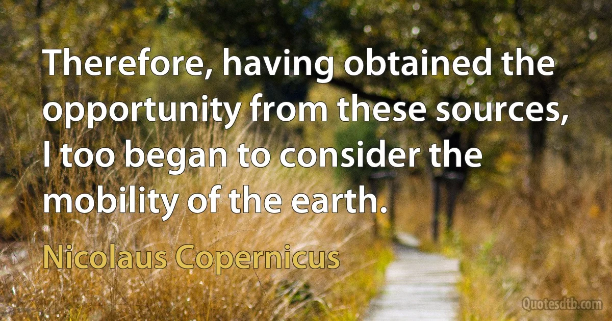 Therefore, having obtained the opportunity from these sources, I too began to consider the mobility of the earth. (Nicolaus Copernicus)