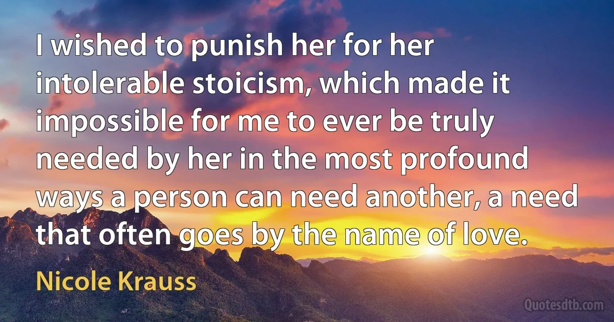 I wished to punish her for her intolerable stoicism, which made it impossible for me to ever be truly needed by her in the most profound ways a person can need another, a need that often goes by the name of love. (Nicole Krauss)