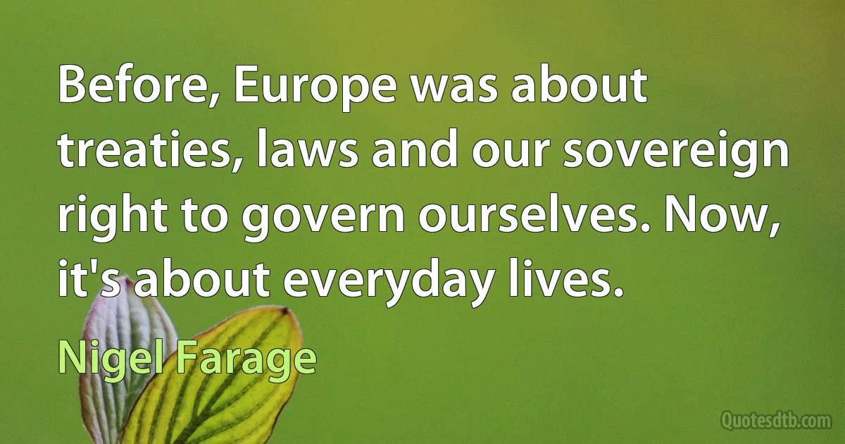 Before, Europe was about treaties, laws and our sovereign right to govern ourselves. Now, it's about everyday lives. (Nigel Farage)