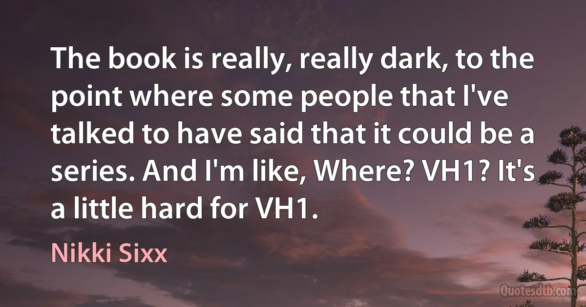 The book is really, really dark, to the point where some people that I've talked to have said that it could be a series. And I'm like, Where? VH1? It's a little hard for VH1. (Nikki Sixx)