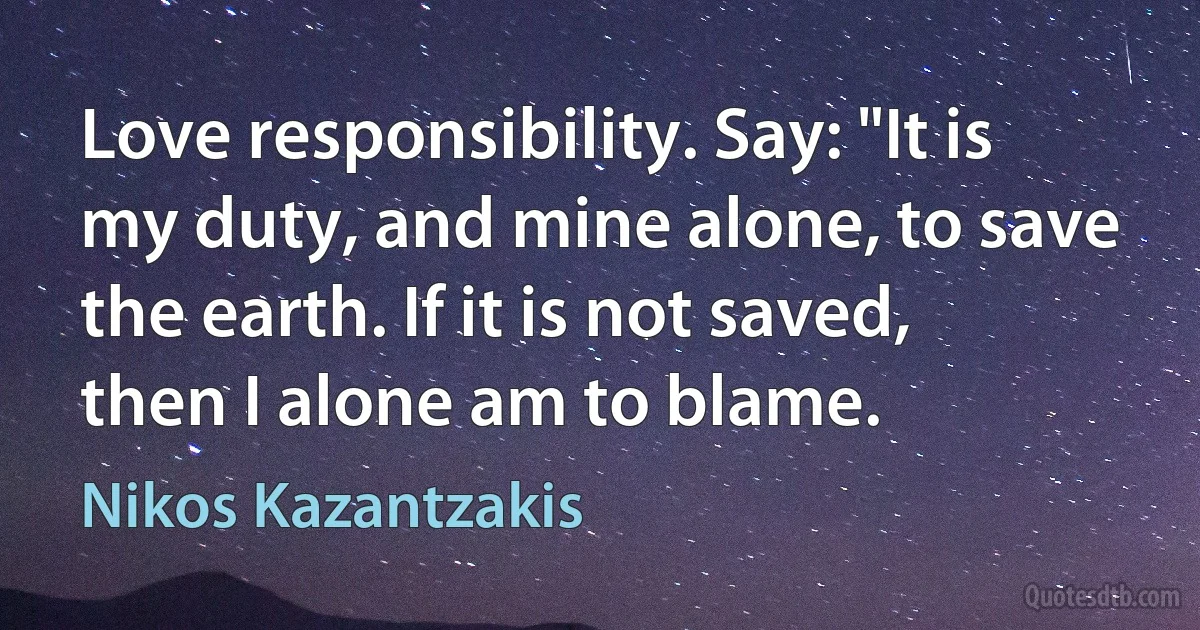 Love responsibility. Say: "It is my duty, and mine alone, to save the earth. If it is not saved, then I alone am to blame. (Nikos Kazantzakis)