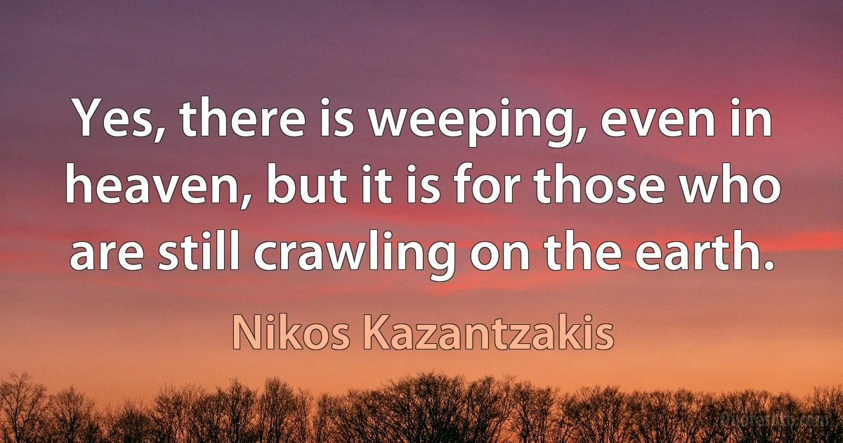 Yes, there is weeping, even in heaven, but it is for those who are still crawling on the earth. (Nikos Kazantzakis)