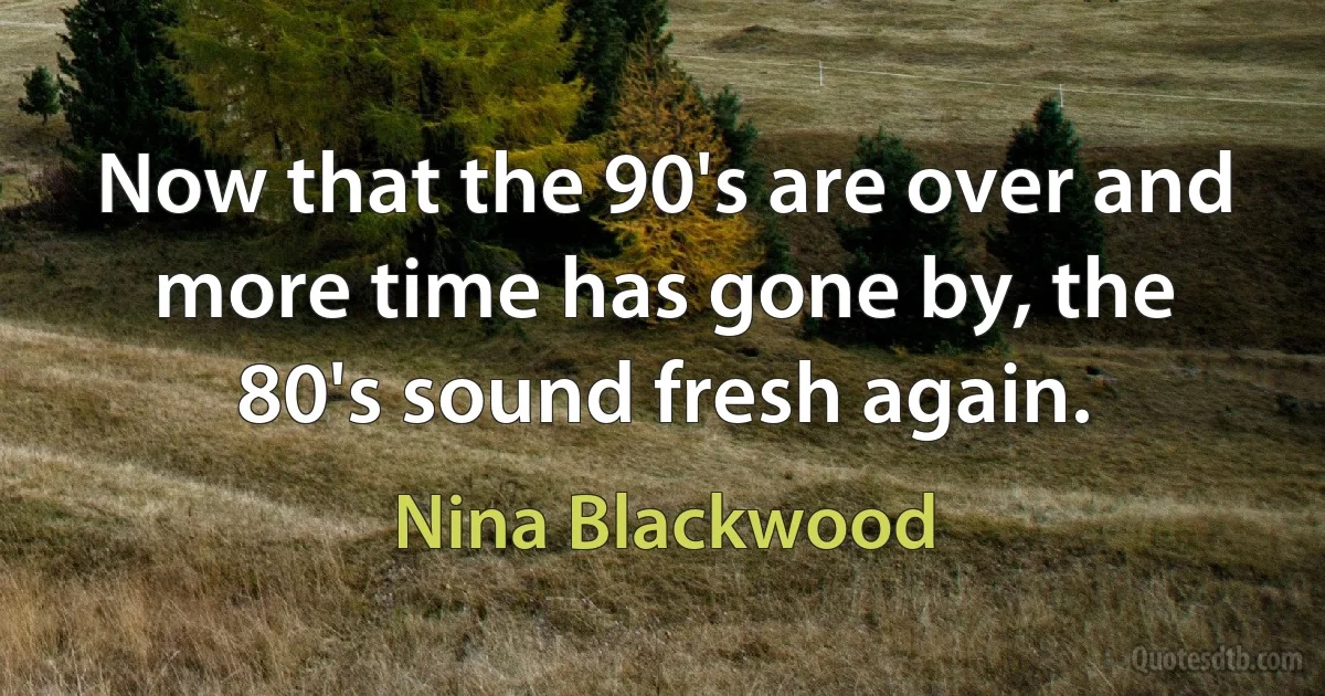 Now that the 90's are over and more time has gone by, the 80's sound fresh again. (Nina Blackwood)