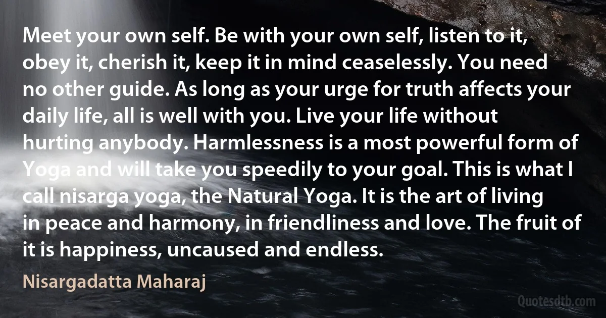 Meet your own self. Be with your own self, listen to it, obey it, cherish it, keep it in mind ceaselessly. You need no other guide. As long as your urge for truth affects your daily life, all is well with you. Live your life without hurting anybody. Harmlessness is a most powerful form of Yoga and will take you speedily to your goal. This is what I call nisarga yoga, the Natural Yoga. It is the art of living in peace and harmony, in friendliness and love. The fruit of it is happiness, uncaused and endless. (Nisargadatta Maharaj)