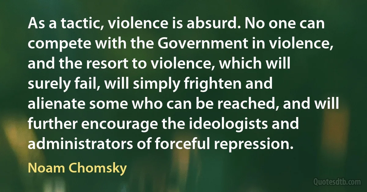 As a tactic, violence is absurd. No one can compete with the Government in violence, and the resort to violence, which will surely fail, will simply frighten and alienate some who can be reached, and will further encourage the ideologists and administrators of forceful repression. (Noam Chomsky)