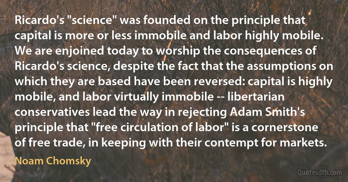 Ricardo's "science" was founded on the principle that capital is more or less immobile and labor highly mobile. We are enjoined today to worship the consequences of Ricardo's science, despite the fact that the assumptions on which they are based have been reversed: capital is highly mobile, and labor virtually immobile -- libertarian conservatives lead the way in rejecting Adam Smith's principle that "free circulation of labor" is a cornerstone of free trade, in keeping with their contempt for markets. (Noam Chomsky)