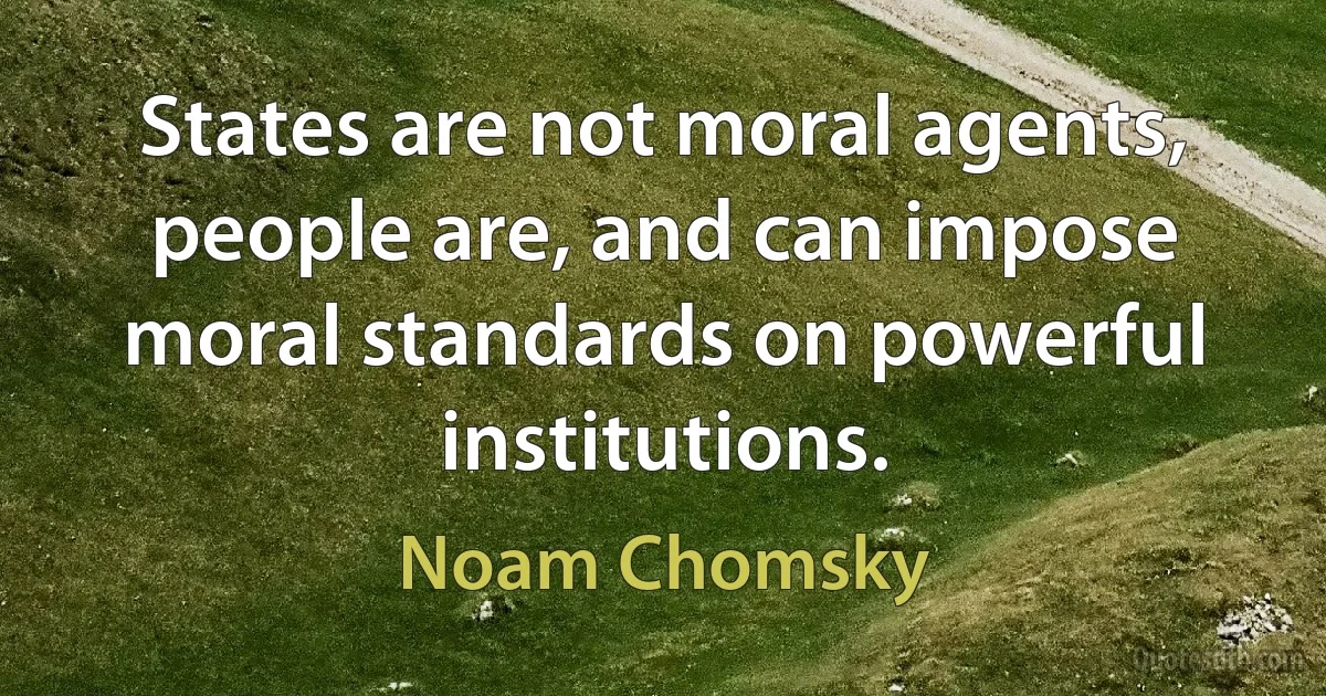 States are not moral agents, people are, and can impose moral standards on powerful institutions. (Noam Chomsky)