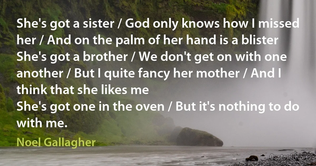 She's got a sister / God only knows how I missed her / And on the palm of her hand is a blister
She's got a brother / We don't get on with one another / But I quite fancy her mother / And I think that she likes me
She's got one in the oven / But it's nothing to do with me. (Noel Gallagher)