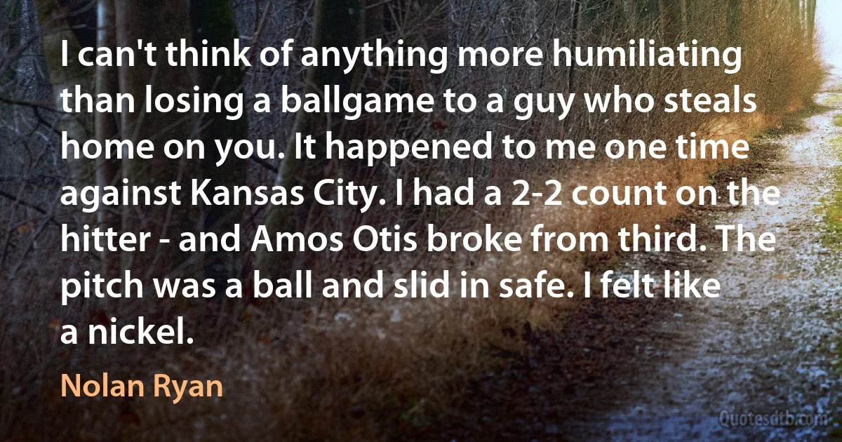 I can't think of anything more humiliating than losing a ballgame to a guy who steals home on you. It happened to me one time against Kansas City. I had a 2-2 count on the hitter - and Amos Otis broke from third. The pitch was a ball and slid in safe. I felt like a nickel. (Nolan Ryan)