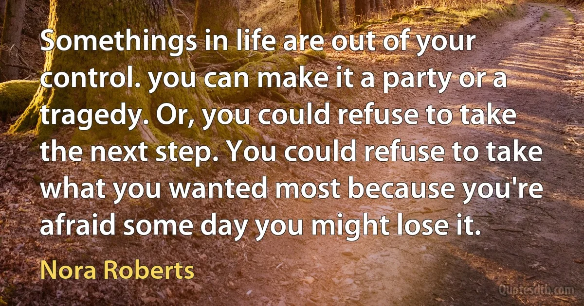 Somethings in life are out of your control. you can make it a party or a tragedy. Or, you could refuse to take the next step. You could refuse to take what you wanted most because you're afraid some day you might lose it. (Nora Roberts)