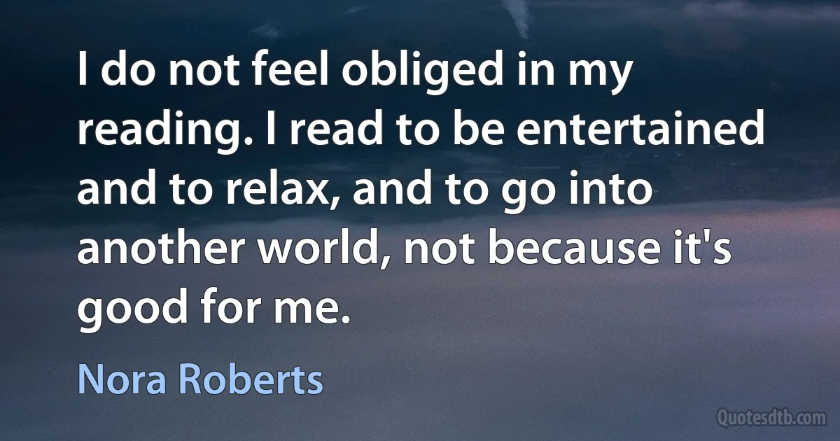 I do not feel obliged in my reading. I read to be entertained and to relax, and to go into another world, not because it's good for me. (Nora Roberts)