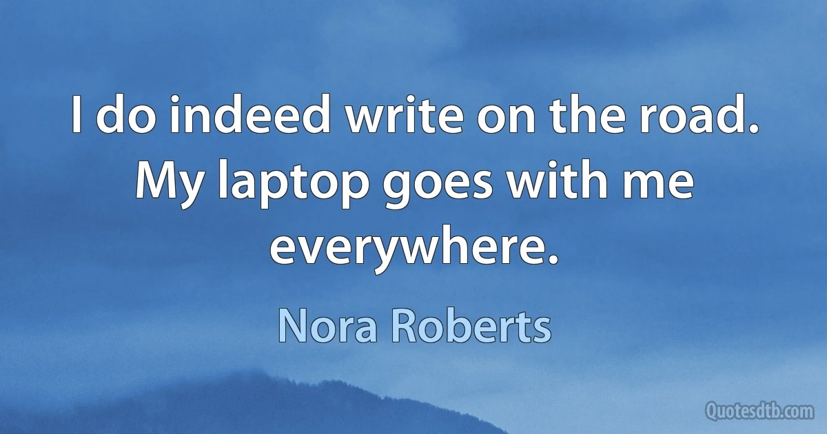 I do indeed write on the road. My laptop goes with me everywhere. (Nora Roberts)