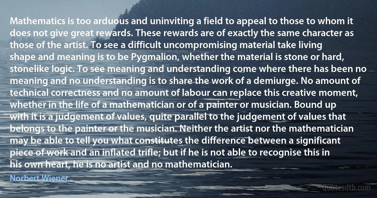 Mathematics is too arduous and uninviting a field to appeal to those to whom it does not give great rewards. These rewards are of exactly the same character as those of the artist. To see a difficult uncompromising material take living shape and meaning is to be Pygmalion, whether the material is stone or hard, stonelike logic. To see meaning and understanding come where there has been no meaning and no understanding is to share the work of a demiurge. No amount of technical correctness and no amount of labour can replace this creative moment, whether in the life of a mathematician or of a painter or musician. Bound up with it is a judgement of values, quite parallel to the judgement of values that belongs to the painter or the musician. Neither the artist nor the mathematician may be able to tell you what constitutes the difference between a significant piece of work and an inflated trifle; but if he is not able to recognise this in his own heart, he is no artist and no mathematician. (Norbert Wiener)