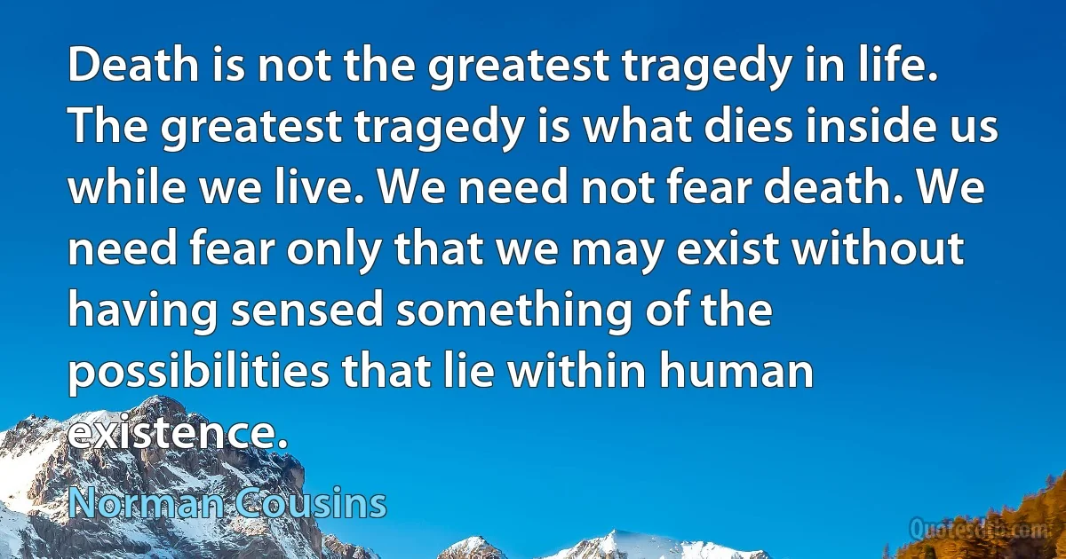 Death is not the greatest tragedy in life. The greatest tragedy is what dies inside us while we live. We need not fear death. We need fear only that we may exist without having sensed something of the possibilities that lie within human existence. (Norman Cousins)