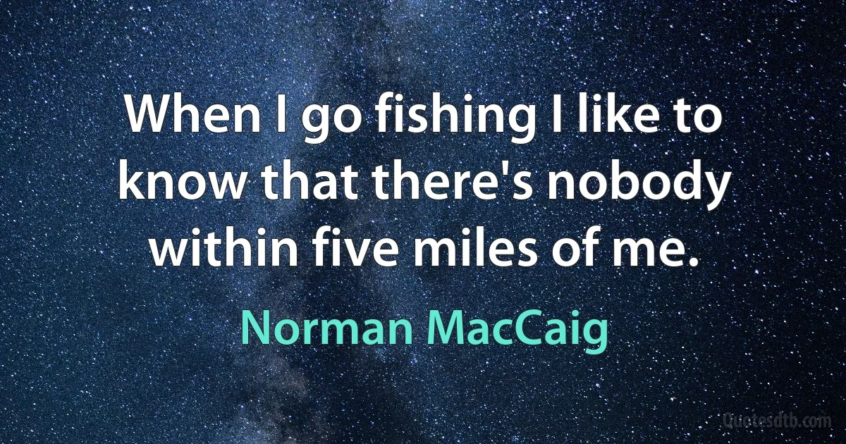 When I go fishing I like to know that there's nobody within five miles of me. (Norman MacCaig)