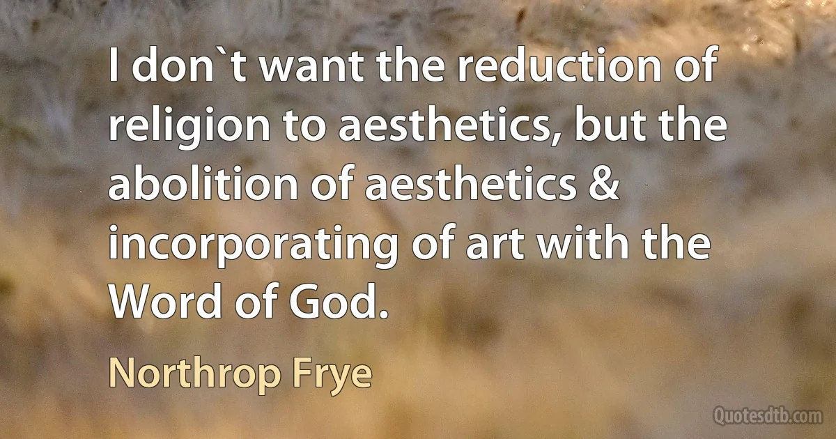 I don`t want the reduction of religion to aesthetics, but the abolition of aesthetics & incorporating of art with the Word of God. (Northrop Frye)