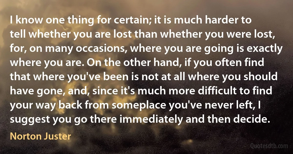 I know one thing for certain; it is much harder to tell whether you are lost than whether you were lost, for, on many occasions, where you are going is exactly where you are. On the other hand, if you often find that where you've been is not at all where you should have gone, and, since it's much more difficult to find your way back from someplace you've never left, I suggest you go there immediately and then decide. (Norton Juster)