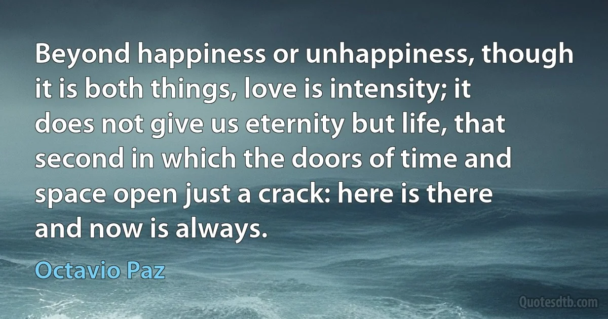 Beyond happiness or unhappiness, though it is both things, love is intensity; it does not give us eternity but life, that second in which the doors of time and space open just a crack: here is there and now is always. (Octavio Paz)