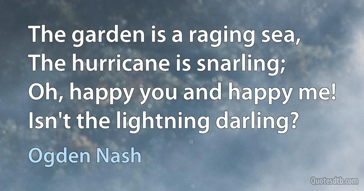 The garden is a raging sea,
The hurricane is snarling;
Oh, happy you and happy me!
Isn't the lightning darling? (Ogden Nash)