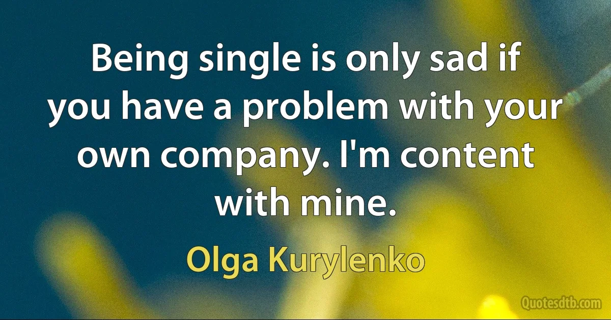 Being single is only sad if you have a problem with your own company. I'm content with mine. (Olga Kurylenko)