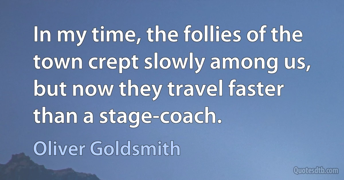 In my time, the follies of the town crept slowly among us, but now they travel faster than a stage-coach. (Oliver Goldsmith)