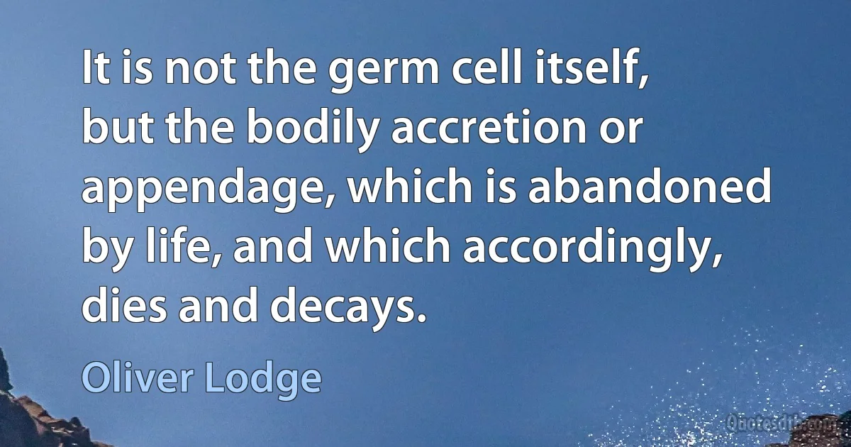 It is not the germ cell itself, but the bodily accretion or appendage, which is abandoned by life, and which accordingly, dies and decays. (Oliver Lodge)