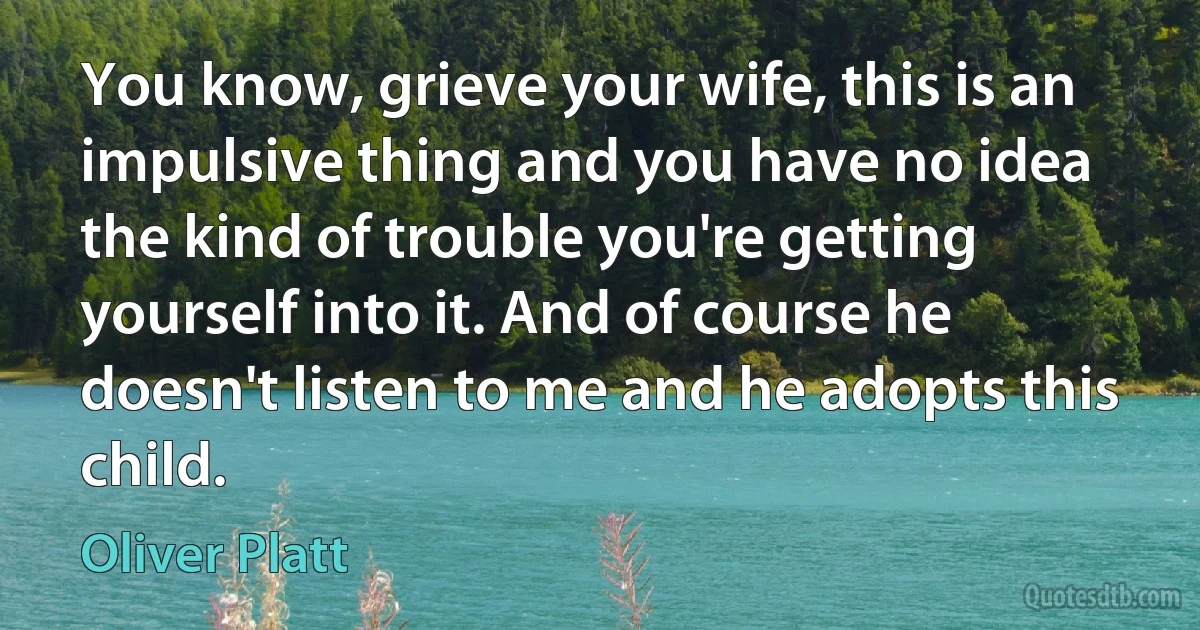 You know, grieve your wife, this is an impulsive thing and you have no idea the kind of trouble you're getting yourself into it. And of course he doesn't listen to me and he adopts this child. (Oliver Platt)