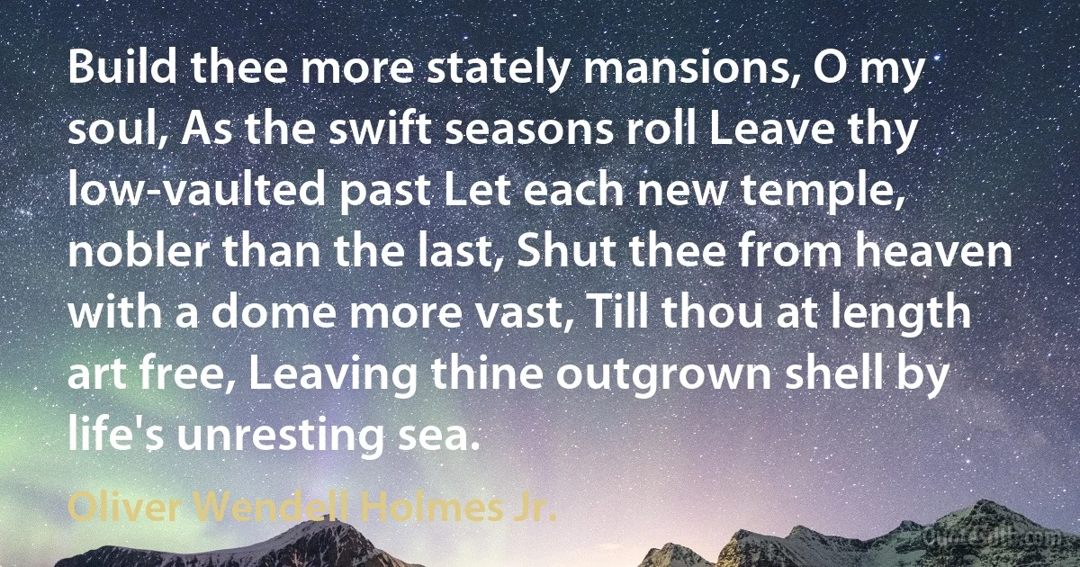 Build thee more stately mansions, O my soul, As the swift seasons roll Leave thy low-vaulted past Let each new temple, nobler than the last, Shut thee from heaven with a dome more vast, Till thou at length art free, Leaving thine outgrown shell by life's unresting sea. (Oliver Wendell Holmes Jr.)