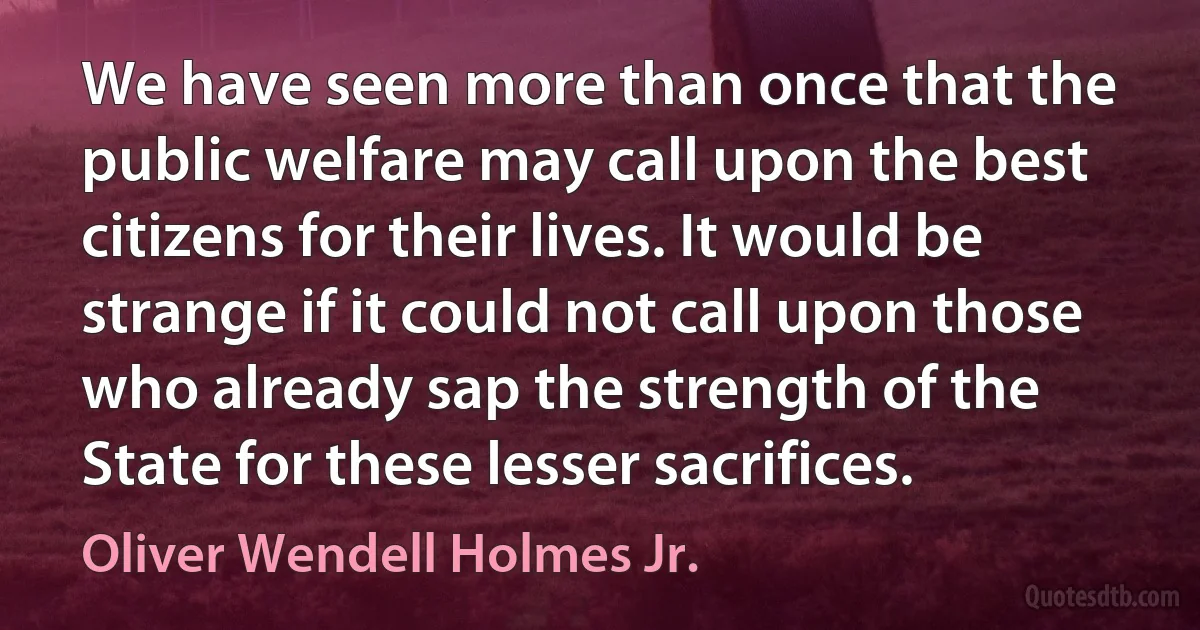 We have seen more than once that the public welfare may call upon the best citizens for their lives. It would be strange if it could not call upon those who already sap the strength of the State for these lesser sacrifices. (Oliver Wendell Holmes Jr.)