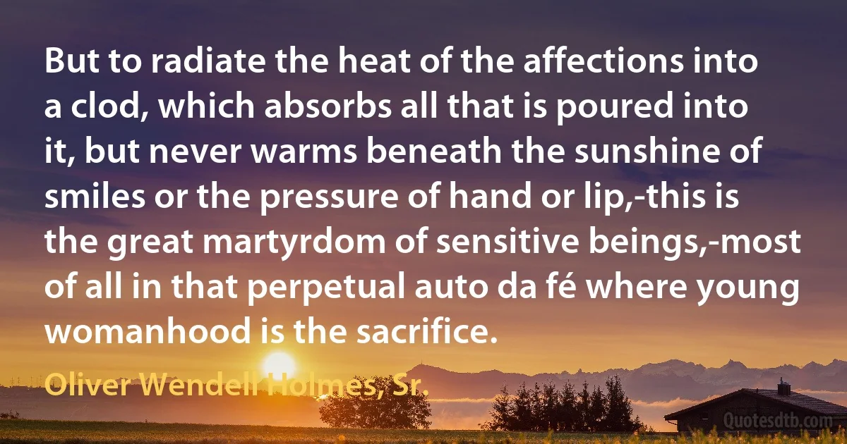 But to radiate the heat of the affections into a clod, which absorbs all that is poured into it, but never warms beneath the sunshine of smiles or the pressure of hand or lip,-this is the great martyrdom of sensitive beings,-most of all in that perpetual auto da fé where young womanhood is the sacrifice. (Oliver Wendell Holmes, Sr.)