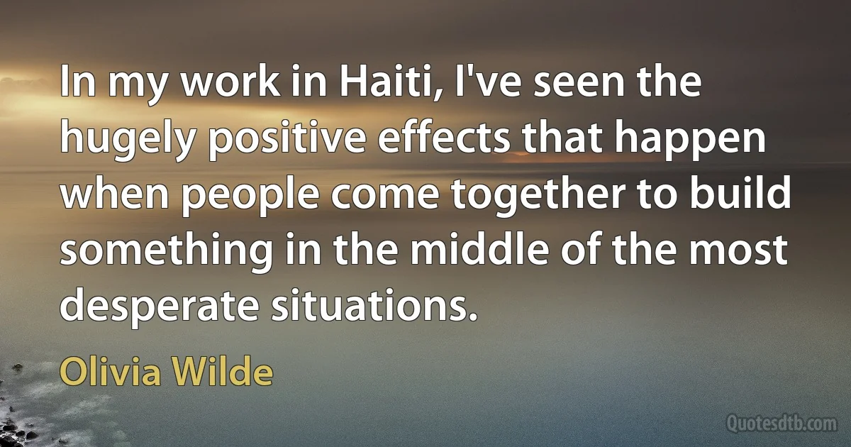 In my work in Haiti, I've seen the hugely positive effects that happen when people come together to build something in the middle of the most desperate situations. (Olivia Wilde)