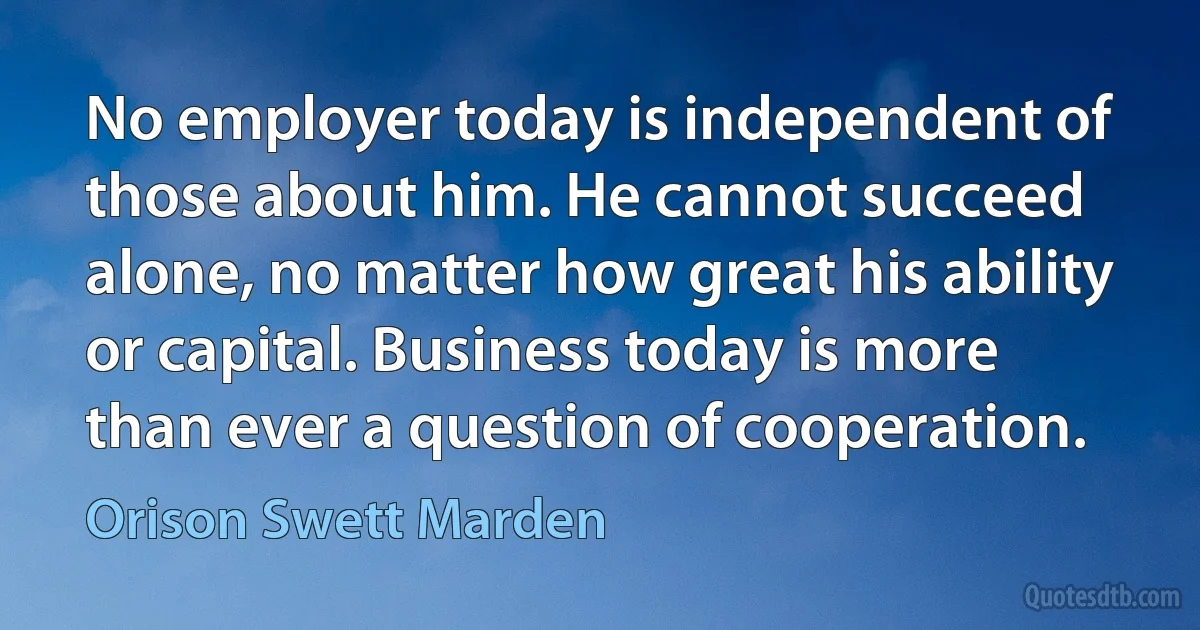 No employer today is independent of those about him. He cannot succeed alone, no matter how great his ability or capital. Business today is more than ever a question of cooperation. (Orison Swett Marden)