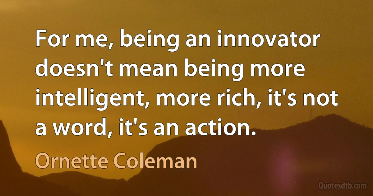 For me, being an innovator doesn't mean being more intelligent, more rich, it's not a word, it's an action. (Ornette Coleman)