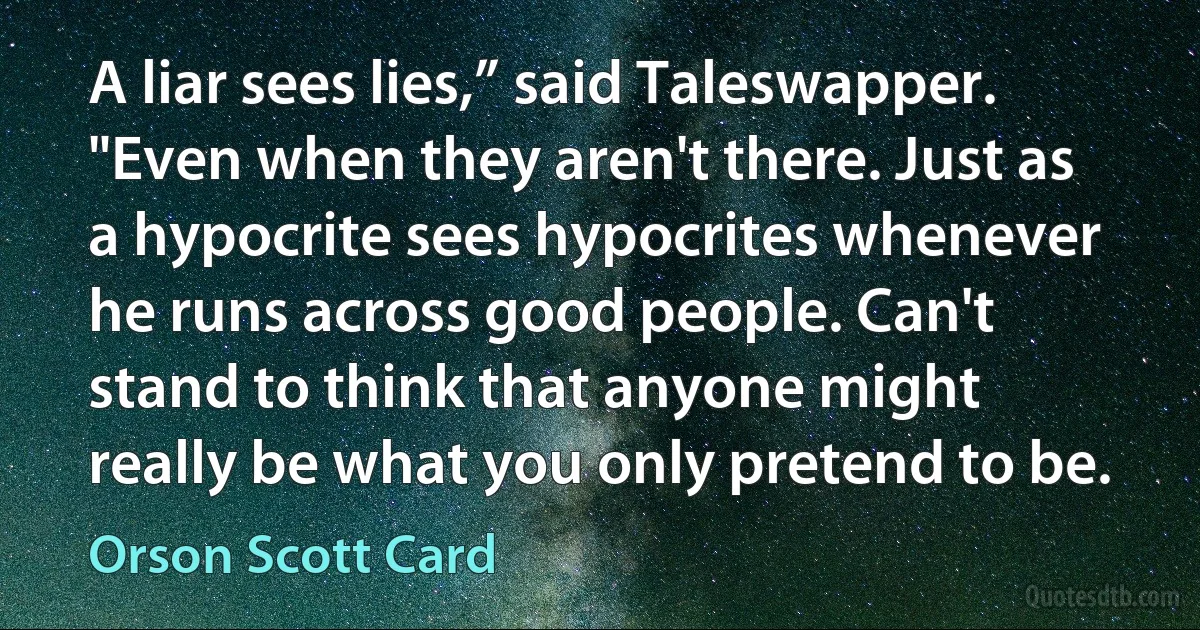 A liar sees lies,” said Taleswapper. "Even when they aren't there. Just as a hypocrite sees hypocrites whenever he runs across good people. Can't stand to think that anyone might really be what you only pretend to be. (Orson Scott Card)