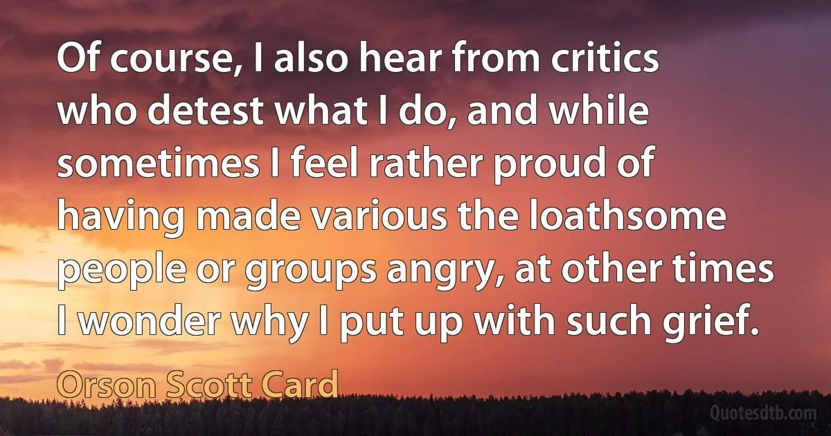 Of course, I also hear from critics who detest what I do, and while sometimes I feel rather proud of having made various the loathsome people or groups angry, at other times I wonder why I put up with such grief. (Orson Scott Card)