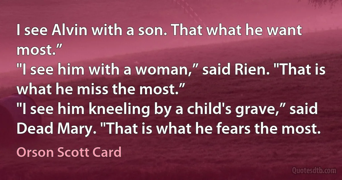 I see Alvin with a son. That what he want most.”
"I see him with a woman,” said Rien. "That is what he miss the most.”
"I see him kneeling by a child's grave,” said Dead Mary. "That is what he fears the most. (Orson Scott Card)