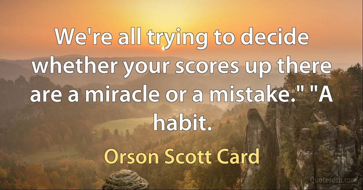 We're all trying to decide whether your scores up there are a miracle or a mistake." "A habit. (Orson Scott Card)