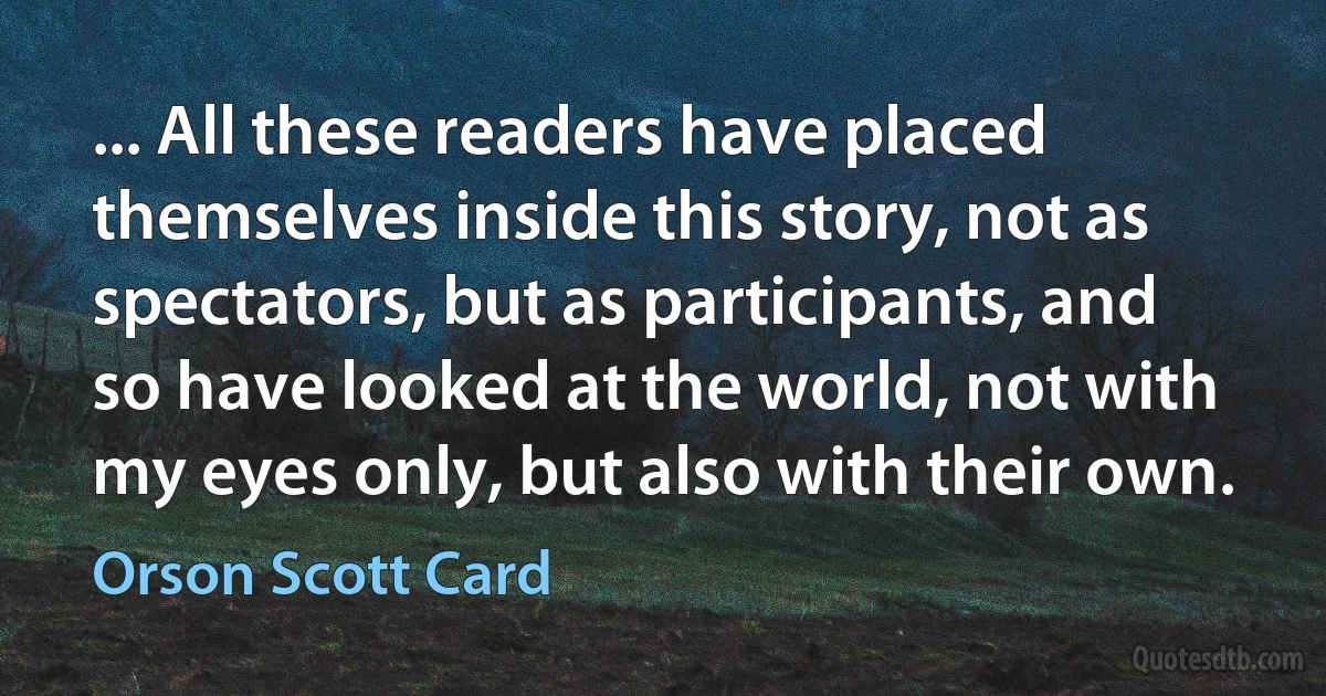 ... All these readers have placed themselves inside this story, not as spectators, but as participants, and so have looked at the world, not with my eyes only, but also with their own. (Orson Scott Card)