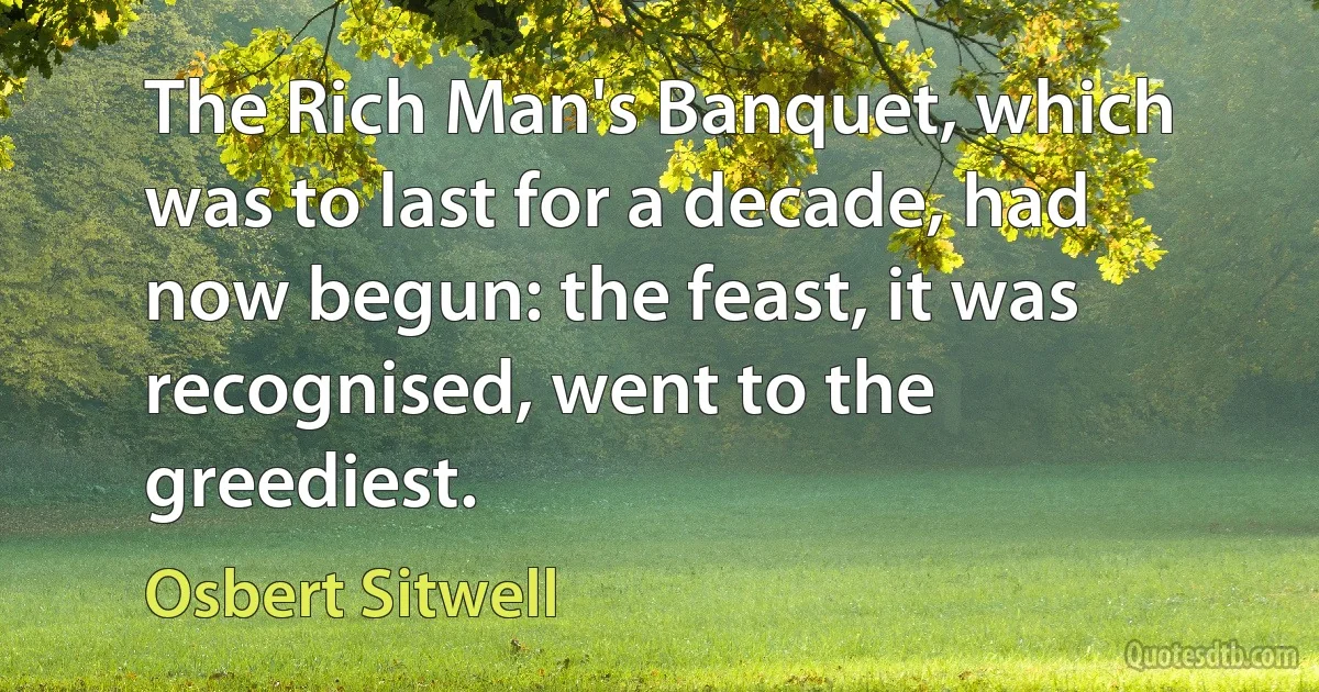 The Rich Man's Banquet, which was to last for a decade, had now begun: the feast, it was recognised, went to the greediest. (Osbert Sitwell)