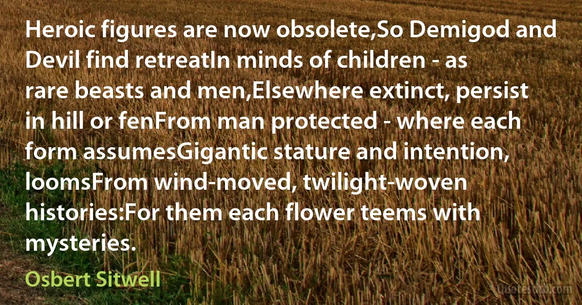 Heroic figures are now obsolete,So Demigod and Devil find retreatIn minds of children - as rare beasts and men,Elsewhere extinct, persist in hill or fenFrom man protected - where each form assumesGigantic stature and intention, loomsFrom wind-moved, twilight-woven histories:For them each flower teems with mysteries. (Osbert Sitwell)