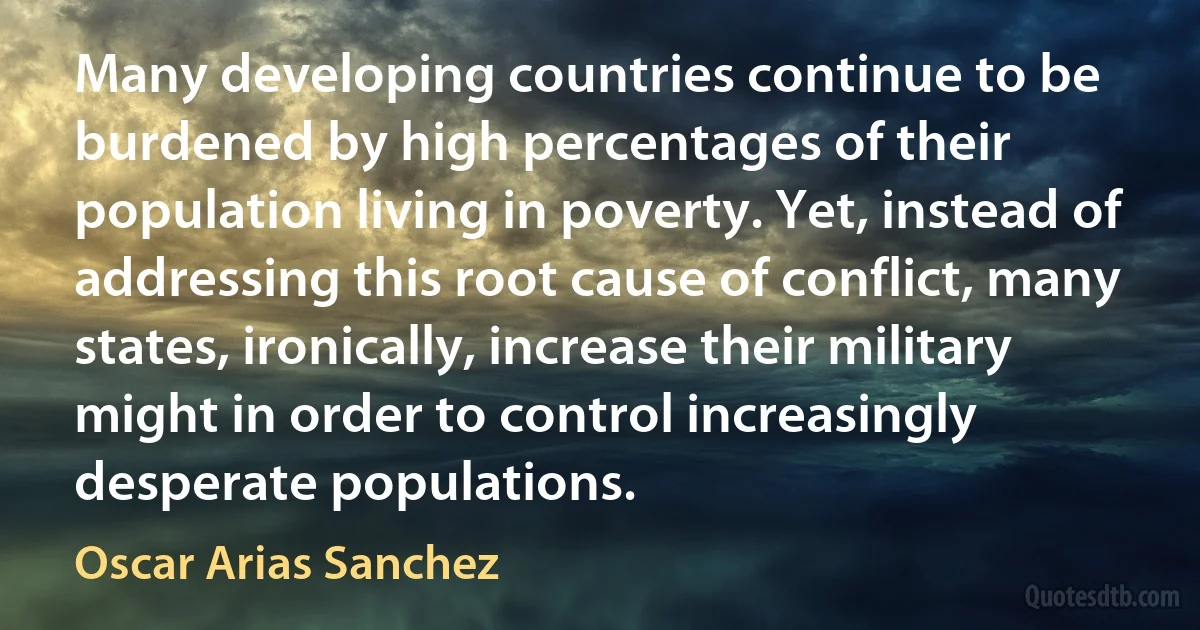 Many developing countries continue to be burdened by high percentages of their population living in poverty. Yet, instead of addressing this root cause of conflict, many states, ironically, increase their military might in order to control increasingly desperate populations. (Oscar Arias Sanchez)