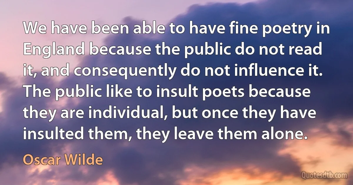 We have been able to have fine poetry in England because the public do not read it, and consequently do not influence it. The public like to insult poets because they are individual, but once they have insulted them, they leave them alone. (Oscar Wilde)