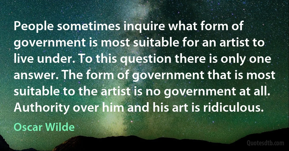 People sometimes inquire what form of government is most suitable for an artist to live under. To this question there is only one answer. The form of government that is most suitable to the artist is no government at all. Authority over him and his art is ridiculous. (Oscar Wilde)