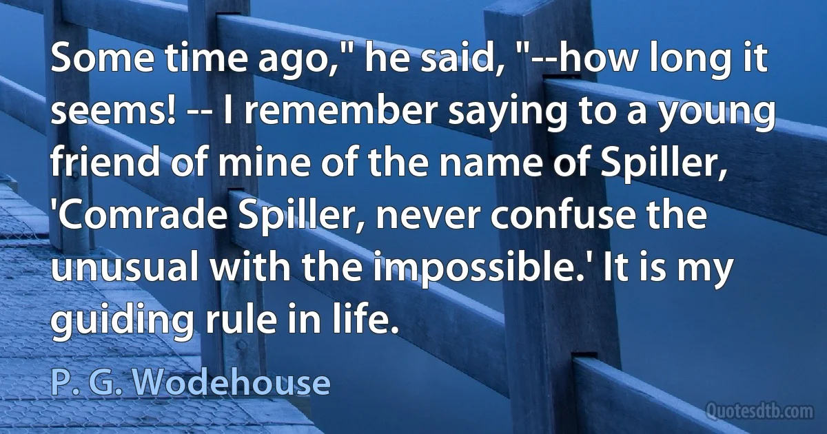 Some time ago," he said, "--how long it seems! -- I remember saying to a young friend of mine of the name of Spiller, 'Comrade Spiller, never confuse the unusual with the impossible.' It is my guiding rule in life. (P. G. Wodehouse)