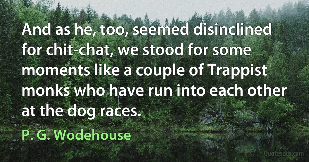 And as he, too, seemed disinclined for chit-chat, we stood for some moments like a couple of Trappist monks who have run into each other at the dog races. (P. G. Wodehouse)