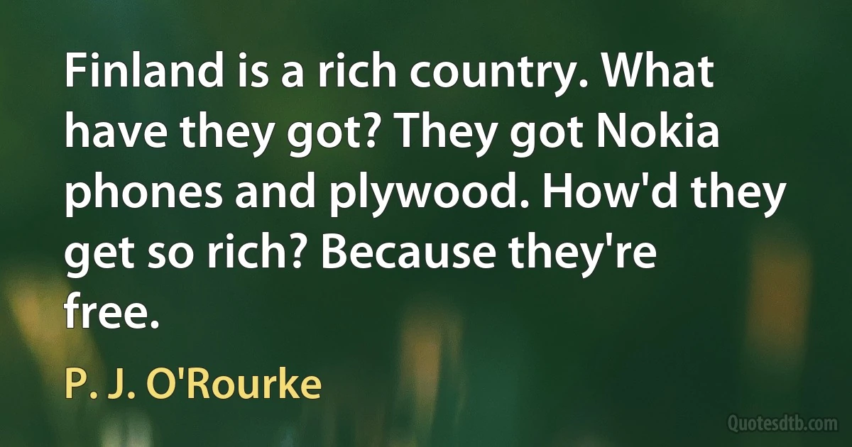 Finland is a rich country. What have they got? They got Nokia phones and plywood. How'd they get so rich? Because they're free. (P. J. O'Rourke)