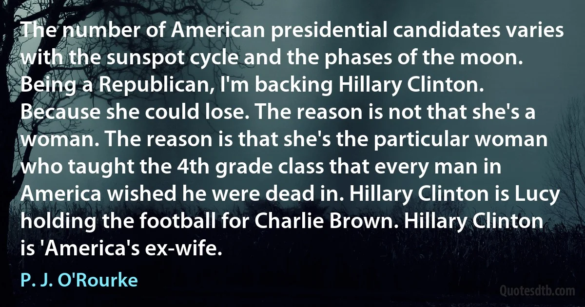 The number of American presidential candidates varies with the sunspot cycle and the phases of the moon. Being a Republican, I'm backing Hillary Clinton. Because she could lose. The reason is not that she's a woman. The reason is that she's the particular woman who taught the 4th grade class that every man in America wished he were dead in. Hillary Clinton is Lucy holding the football for Charlie Brown. Hillary Clinton is 'America's ex-wife. (P. J. O'Rourke)