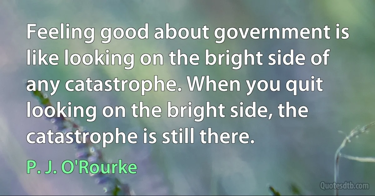 Feeling good about government is like looking on the bright side of any catastrophe. When you quit looking on the bright side, the catastrophe is still there. (P. J. O'Rourke)